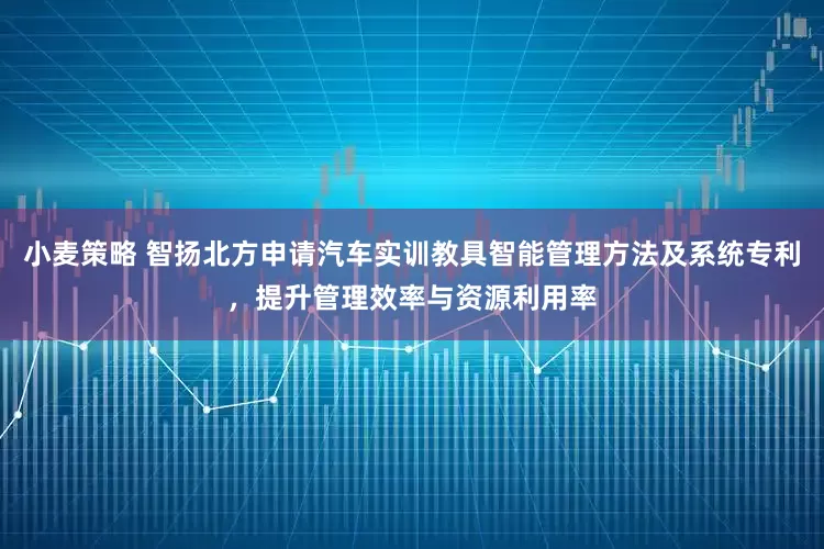 小麦策略 智扬北方申请汽车实训教具智能管理方法及系统专利，提升管理效率与资源利用率