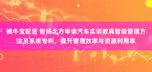 擒牛宝配资 智扬北方申请汽车实训教具智能管理方法及系统专利，提升管理效率与资源利用率