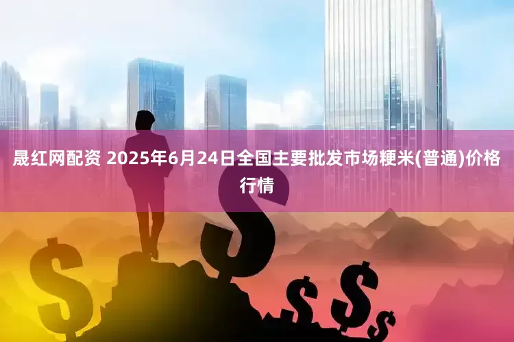 晟红网配资 2025年6月24日全国主要批发市场粳米(普通)价格行情