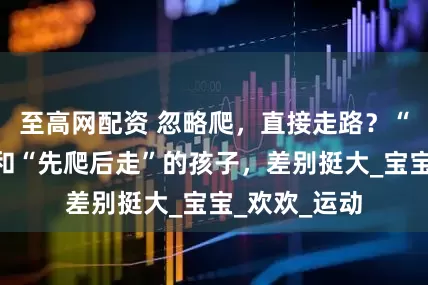 至高网配资 忽略爬，直接走路？“先走后爬”和“先爬后走”的孩子，差别挺大_宝宝_欢欢_运动