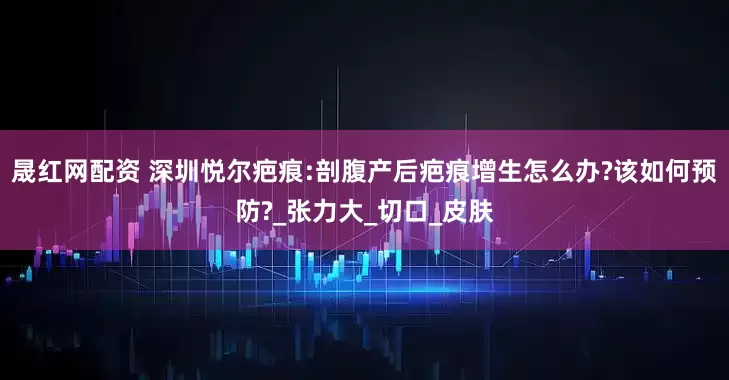 晟红网配资 深圳悦尔疤痕:剖腹产后疤痕增生怎么办?该如何预防?_张力大_切口_皮肤