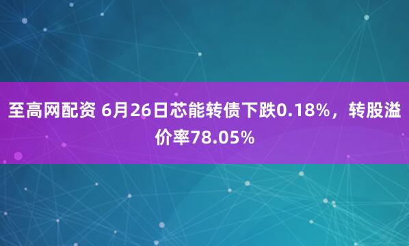 至高网配资 6月26日芯能转债下跌0.18%，转股溢价率78.05%