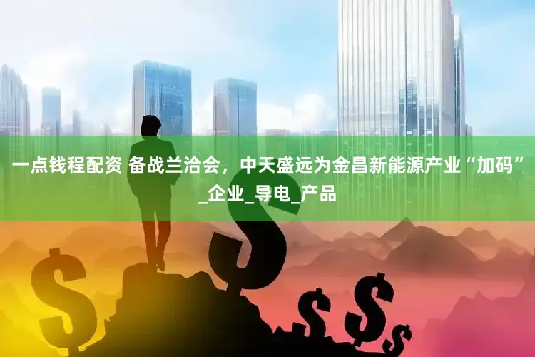 一点钱程配资 备战兰洽会，中天盛远为金昌新能源产业“加码”_企业_导电_产品
