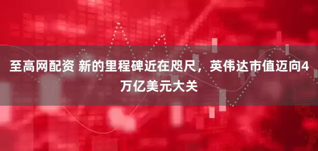 至高网配资 新的里程碑近在咫尺，英伟达市值迈向4万亿美元大关