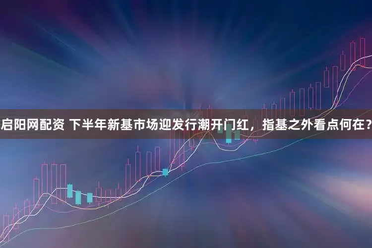 启阳网配资 下半年新基市场迎发行潮开门红，指基之外看点何在？