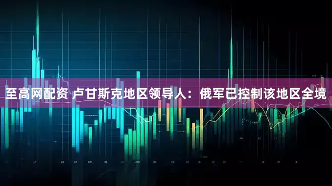 至高网配资 卢甘斯克地区领导人：俄军已控制该地区全境