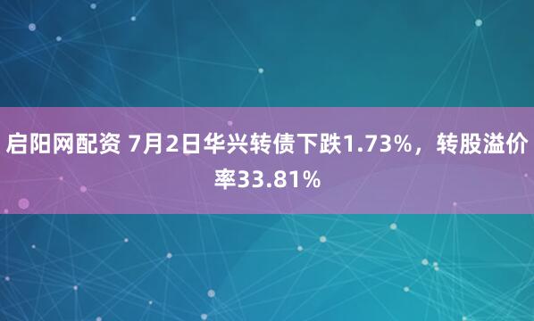 启阳网配资 7月2日华兴转债下跌1.73%，转股溢价率33.81%