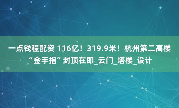 一点钱程配资 116亿！319.9米！杭州第二高楼“金手指”封顶在即_云门_塔楼_设计