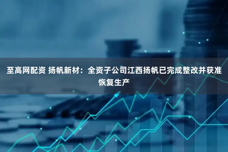 至高网配资 扬帆新材：全资子公司江西扬帆已完成整改并获准恢复生产