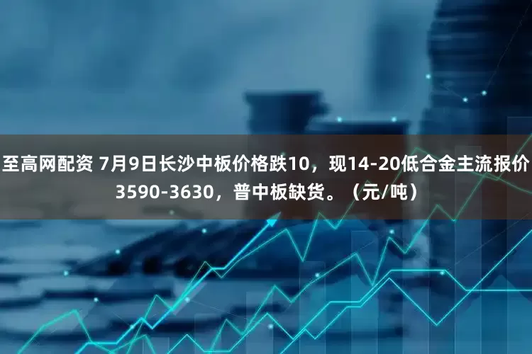 至高网配资 7月9日长沙中板价格跌10，现14-20低合金主流报价3590-3630，普中板缺货。（元/吨）