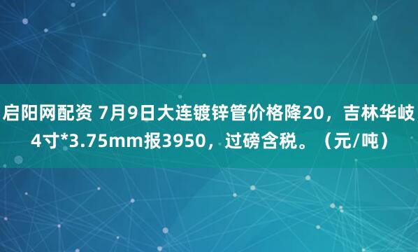 启阳网配资 7月9日大连镀锌管价格降20，吉林华岐4寸*3.75mm报3950，过磅含税。（元/吨）