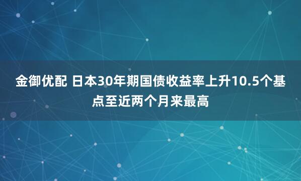 金御优配 日本30年期国债收益率上升10.5个基点至近两个月来最高