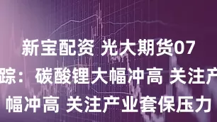 新宝配资 光大期货0714热点追踪：碳酸锂大幅冲高 关注产业套保压力