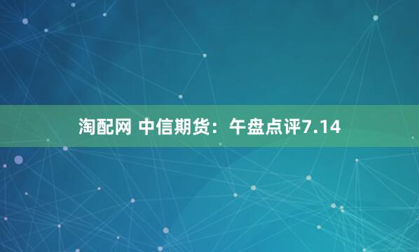 淘配网 中信期货：午盘点评7.14