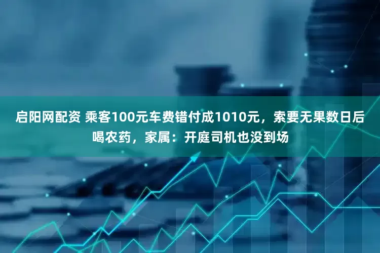 启阳网配资 乘客100元车费错付成1010元，索要无果数日后喝农药，家属：开庭司机也没到场