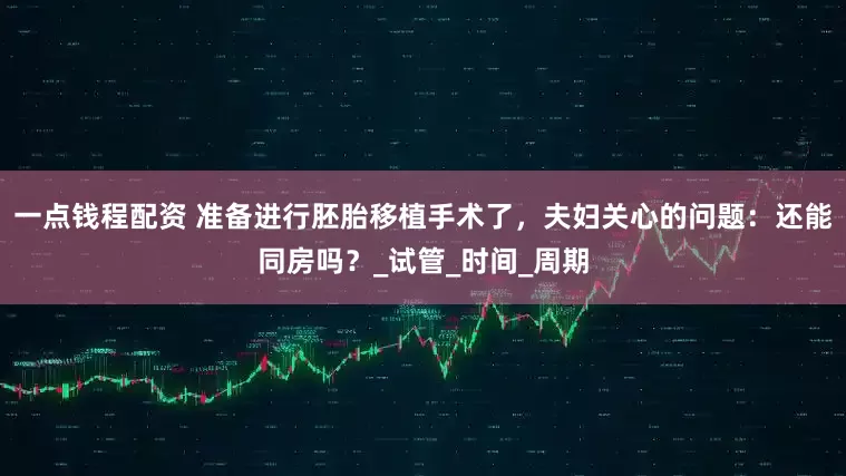 一点钱程配资 准备进行胚胎移植手术了，夫妇关心的问题：还能同房吗？_试管_时间_周期