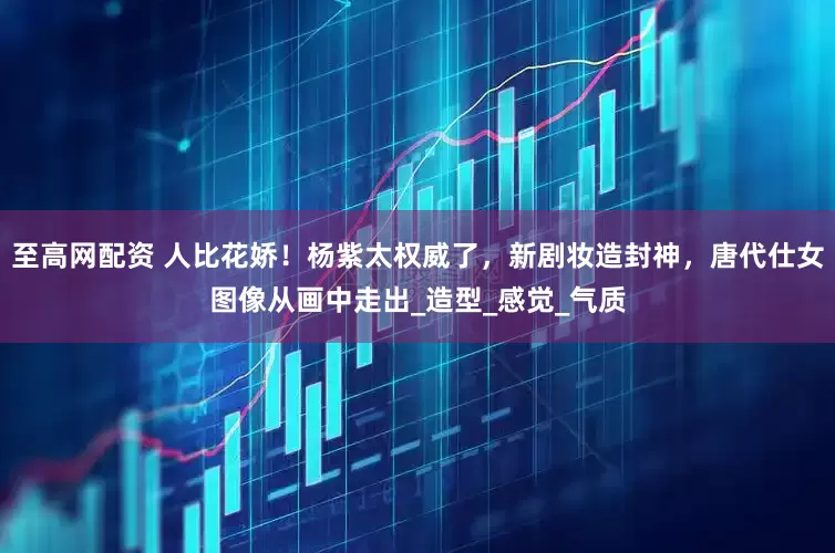 至高网配资 人比花娇！杨紫太权威了，新剧妆造封神，唐代仕女图像从画中走出_造型_感觉_气质