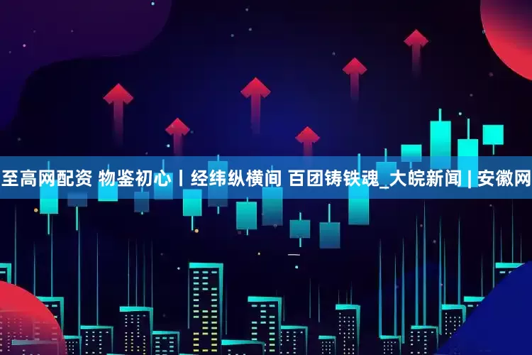 至高网配资 物鉴初心丨经纬纵横间 百团铸铁魂_大皖新闻 | 安徽网