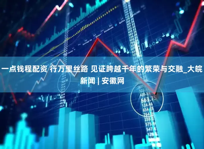 一点钱程配资 行万里丝路 见证跨越千年的繁荣与交融_大皖新闻 | 安徽网