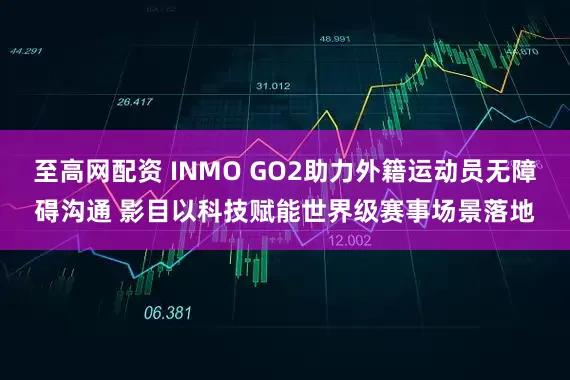 至高网配资 INMO GO2助力外籍运动员无障碍沟通 影目以科技赋能世界级赛事场景落地