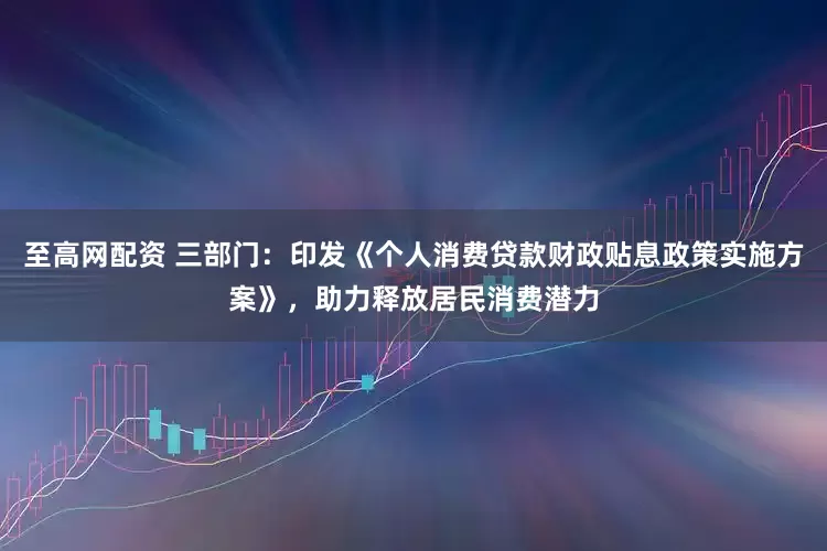 至高网配资 三部门：印发《个人消费贷款财政贴息政策实施方案》，助力释放居民消费潜力