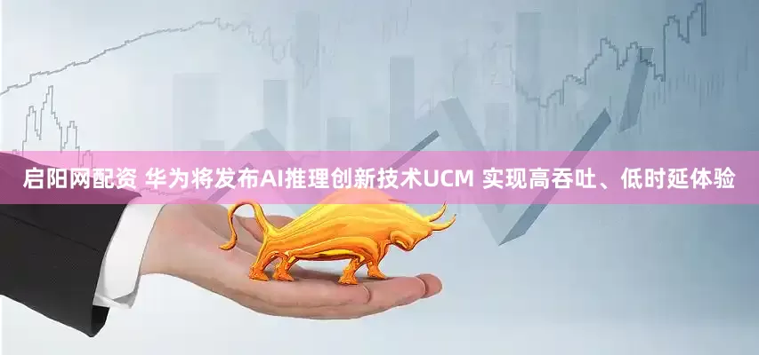 启阳网配资 华为将发布AI推理创新技术UCM 实现高吞吐、低时延体验